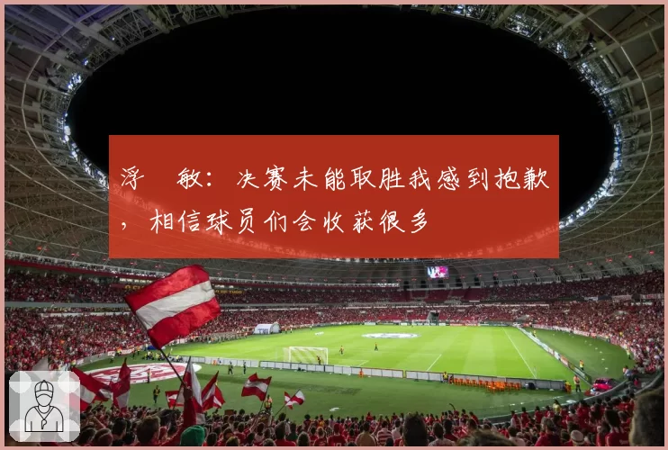 浮嶋敏：决赛未能取胜我感到抱歉，相信球员们会收获很多