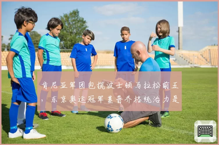 肯尼亚军团包揽波士顿马拉松前五,东京奥运冠军基普乔格统治力是否动摇?