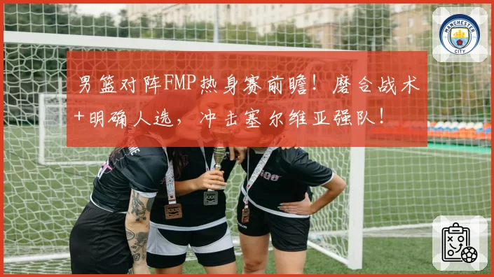 男篮对阵FMP热身赛前瞻！磨合战术+明确人选，冲击塞尔维亚强队！