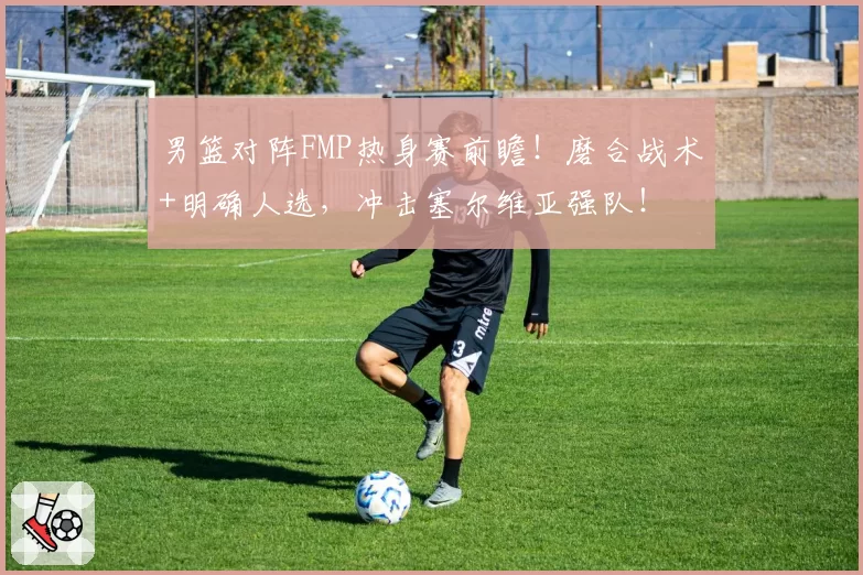 男篮对阵FMP热身赛前瞻！磨合战术+明确人选，冲击塞尔维亚强队！