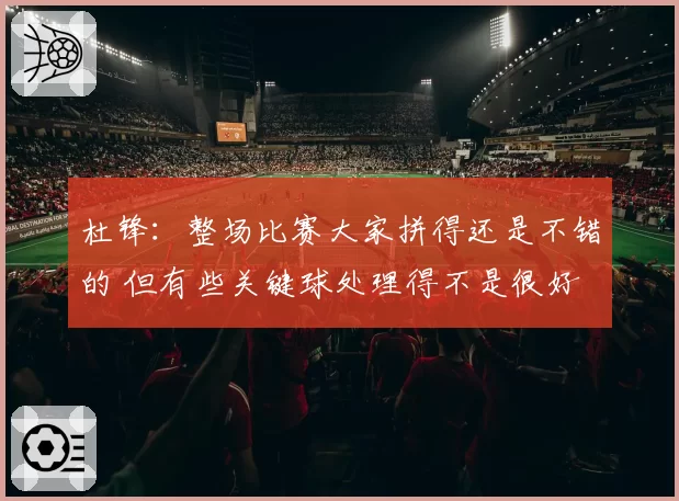 杜锋：整场比赛大家拼得还是不错的 但有些关键球处理得不是很好