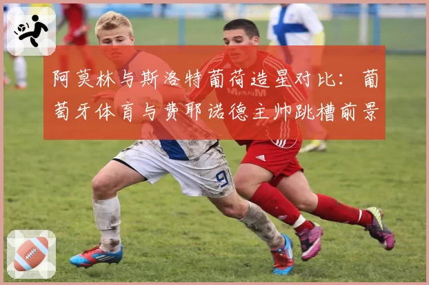 阿莫林与斯洛特葡荷造星对比:葡萄牙体育与费耶诺德主帅跳槽前景分析