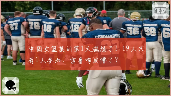 中国女篮集训第1天尴尬了！19人只有1人参加，宫鲁鸣该懵了？