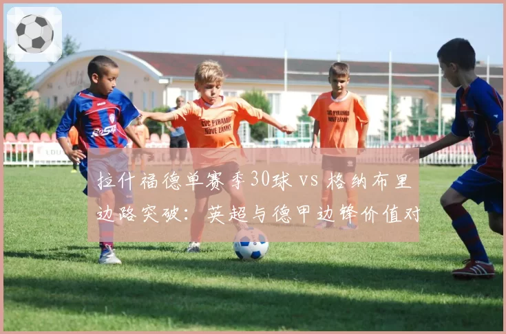 拉什福德单赛季30球 vs 格纳布里边路突破：英超与德甲边锋价值对比