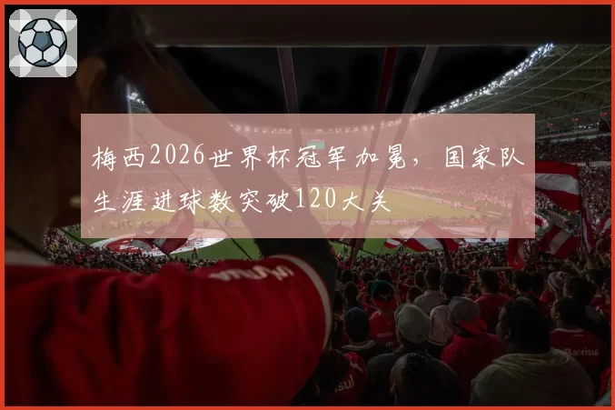 梅西2026世界杯冠军加冕,国家队生涯进球数突破120大关