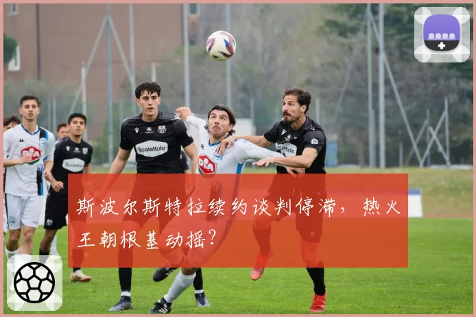 斯波尔斯特拉续约谈判停滞,热火王朝根基动摇?