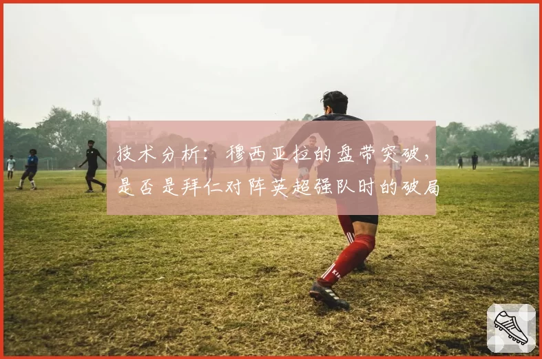 技术分析：穆西亚拉的盘带突破，是否是拜仁对阵英超强队时的破局关键？