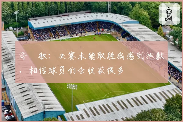 浮嶋敏：决赛未能取胜我感到抱歉，相信球员们会收获很多