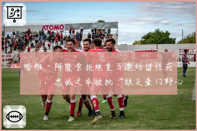 哈维·阿隆索拒绝皇马邀约留任药厂，忠诚之举被批“缺乏豪门野心”