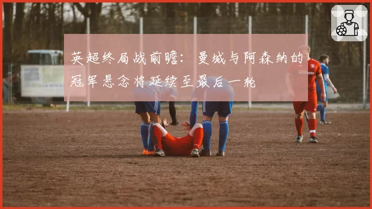 英超终局战前瞻:曼城与阿森纳的冠军悬念将延续至最后一轮