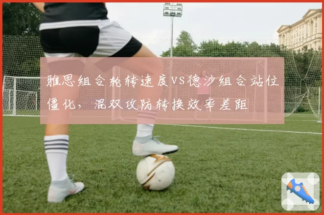 雅思组合轮转速度vs德沙组合站位僵化,混双攻防转换效率差距