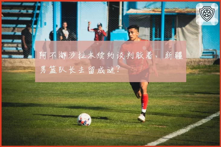 阿不都沙拉木续约谈判胶着,新疆男篮队长去留成谜?