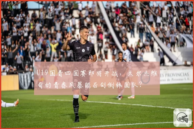 U19国青四国赛即将开战，久尔杰维奇的青春风暴能否刮倒韩国队？