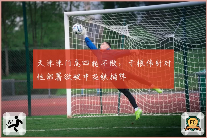 天津津门虎四轮不败,于根伟针对性部署欲破申花铁桶阵