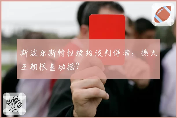 斯波尔斯特拉续约谈判停滞,热火王朝根基动摇?