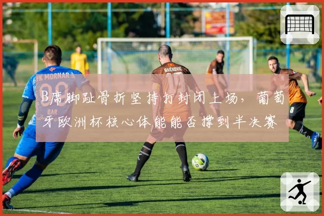 B席脚趾骨折坚持打封闭上场，葡萄牙欧洲杯核心体能能否撑到半决赛？