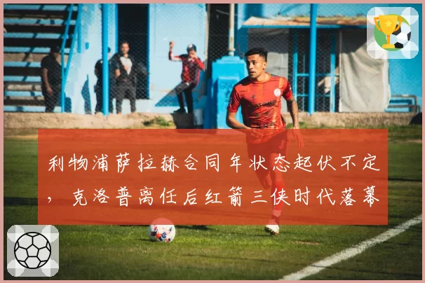 利物浦萨拉赫合同年状态起伏不定,克洛普离任后红箭三侠时代落幕?