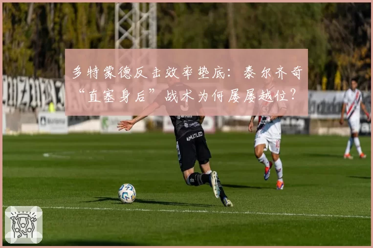 多特蒙德反击效率垫底:泰尔齐奇“直塞身后”战术为何屡屡越位?