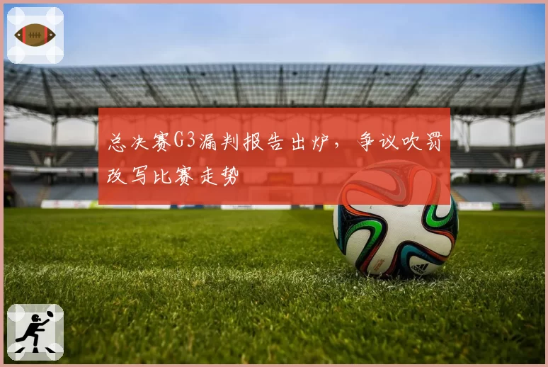 总决赛G3漏判报告出炉,争议吹罚改写比赛走势