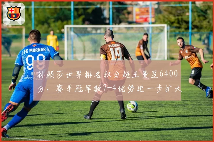 孙颖莎世界排名积分超王曼昱6400分，赛季冠军数7-4优势进一步扩大