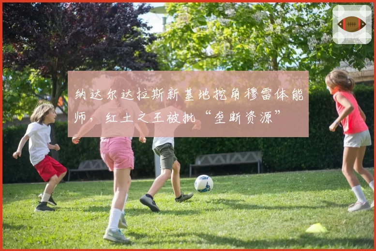 纳达尔达拉斯新基地挖角穆雷体能师，红土之王被批“垄断资源”