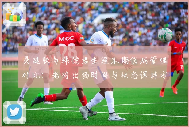 易建联与韩德君生涯末期伤病管理对比：老将出场时间与状态保持方案