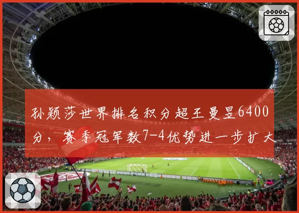 孙颖莎世界排名积分超王曼昱6400分,赛季冠军数7-4优势进一步扩大