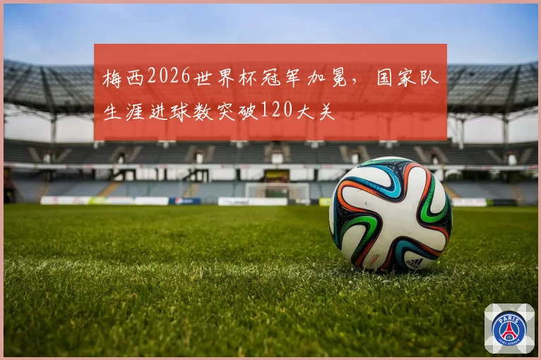 梅西2026世界杯冠军加冕,国家队生涯进球数突破120大关