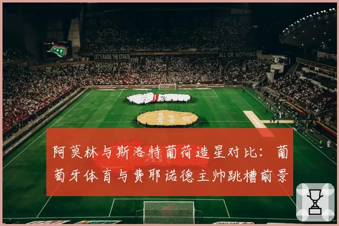 阿莫林与斯洛特葡荷造星对比:葡萄牙体育与费耶诺德主帅跳槽前景分析