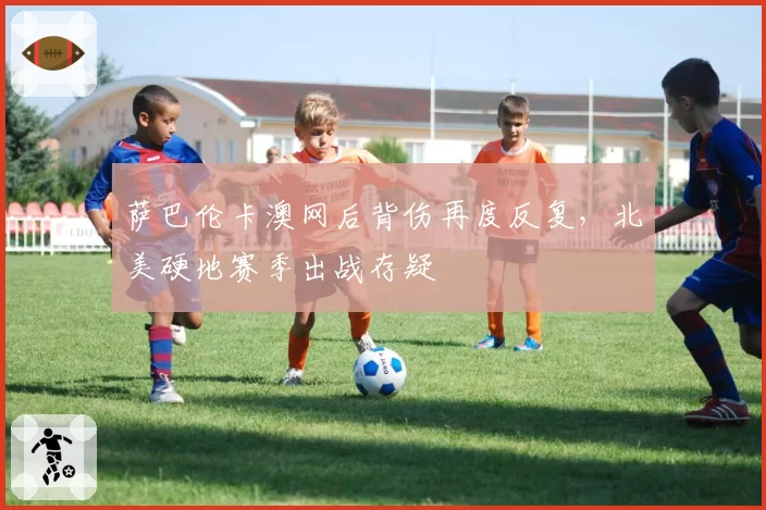 萨巴伦卡澳网后背伤再度反复，北美硬地赛季出战存疑