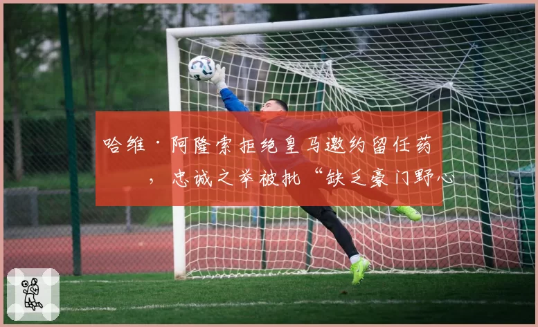 哈维·阿隆索拒绝皇马邀约留任药厂，忠诚之举被批“缺乏豪门野心”