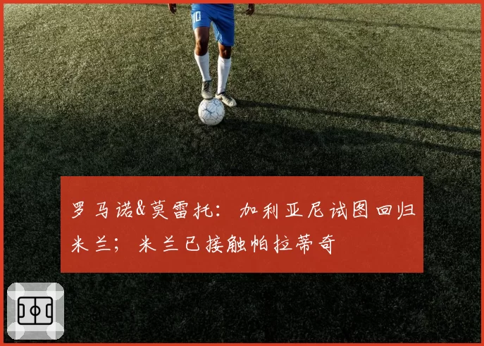 罗马诺&莫雷托:加利亚尼试图回归米兰;米兰已接触帕拉蒂奇