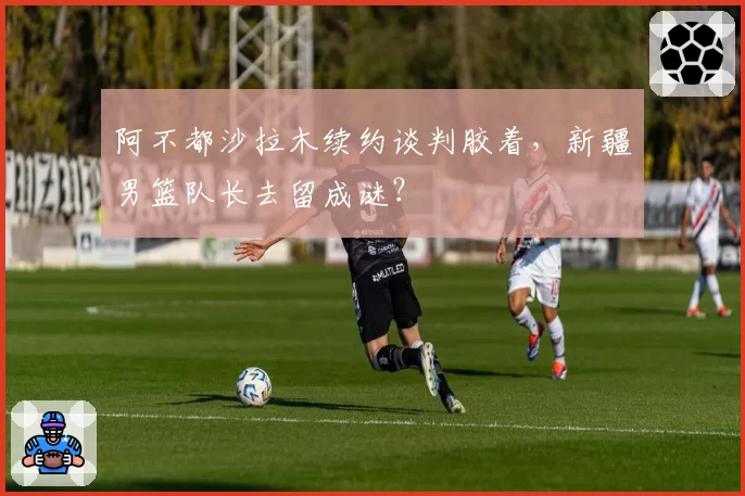 阿不都沙拉木续约谈判胶着,新疆男篮队长去留成谜?
