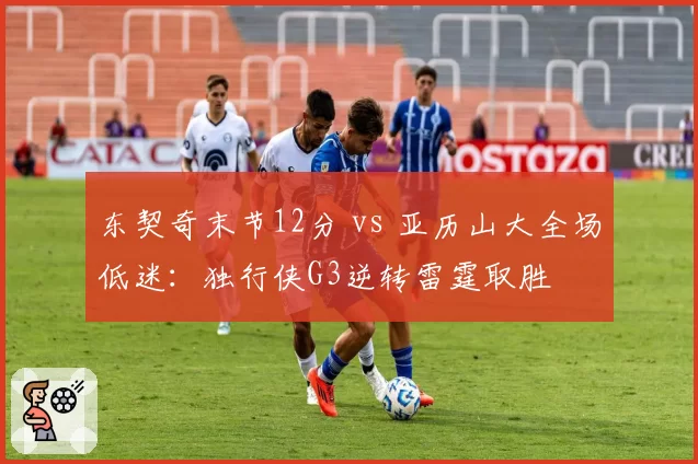 东契奇末节12分 vs 亚历山大全场低迷:独行侠G3逆转雷霆取胜