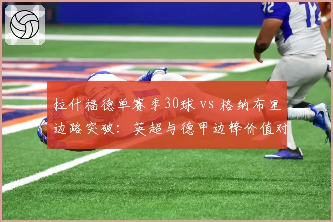 拉什福德单赛季30球 vs 格纳布里边路突破：英超与德甲边锋价值对比