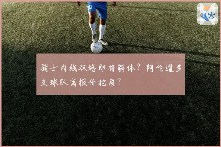 骑士内线双塔即将解体？阿伦遭多支球队高报价挖角？
