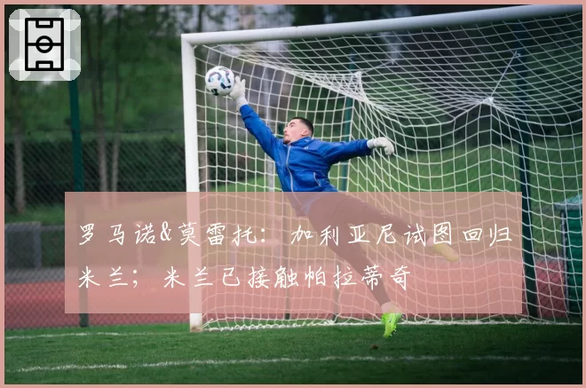 罗马诺&莫雷托：加利亚尼试图回归米兰；米兰已接触帕拉蒂奇