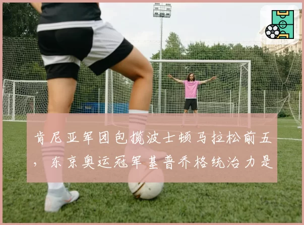 肯尼亚军团包揽波士顿马拉松前五,东京奥运冠军基普乔格统治力是否动摇?