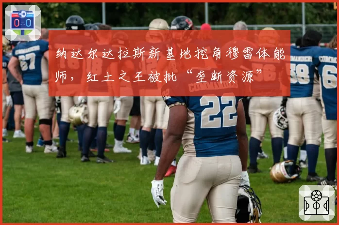 纳达尔达拉斯新基地挖角穆雷体能师，红土之王被批“垄断资源”