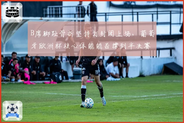 B席脚趾骨折坚持打封闭上场，葡萄牙欧洲杯核心体能能否撑到半决赛？
