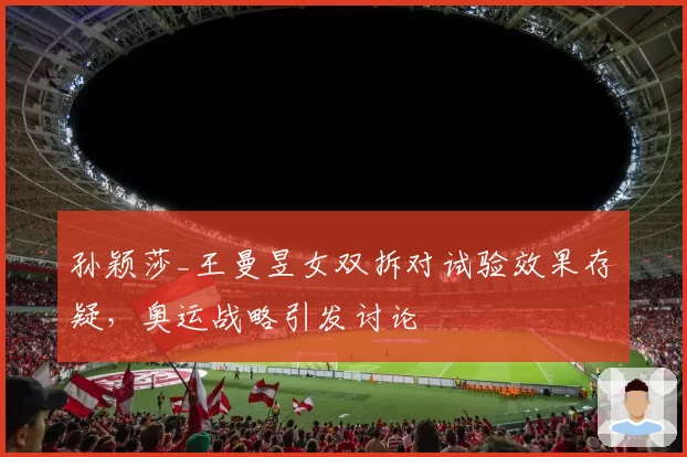 孙颖莎_王曼昱女双拆对试验效果存疑,奥运战略引发讨论