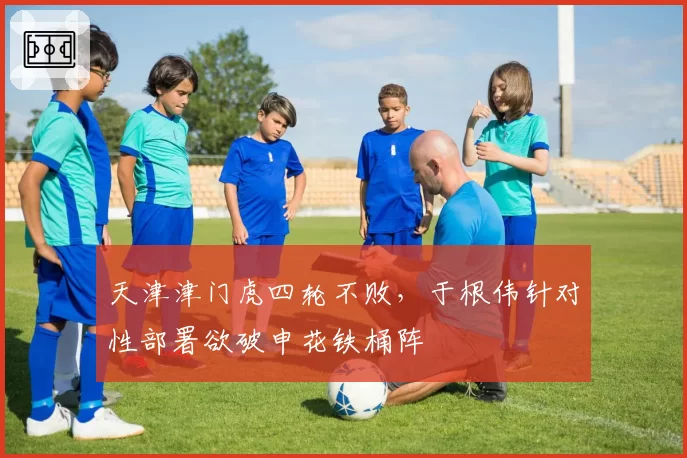 天津津门虎四轮不败,于根伟针对性部署欲破申花铁桶阵
