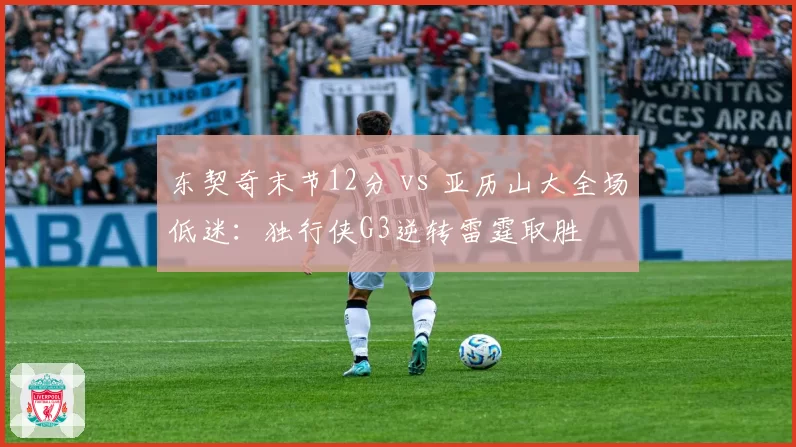 东契奇末节12分 vs 亚历山大全场低迷:独行侠G3逆转雷霆取胜