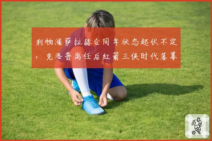 利物浦萨拉赫合同年状态起伏不定,克洛普离任后红箭三侠时代落幕?
