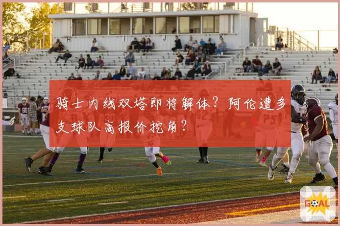 骑士内线双塔即将解体？阿伦遭多支球队高报价挖角？